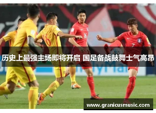 历史上最强主场即将开启 国足备战鼓舞士气高昂